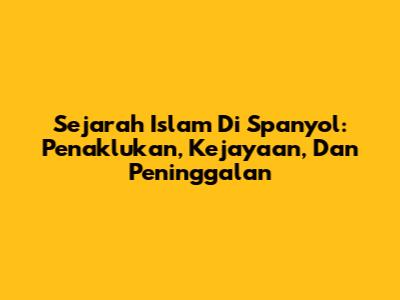 Sejarah Islam Di Spanyol: Penaklukan, Kejayaan, Dan Peninggalan