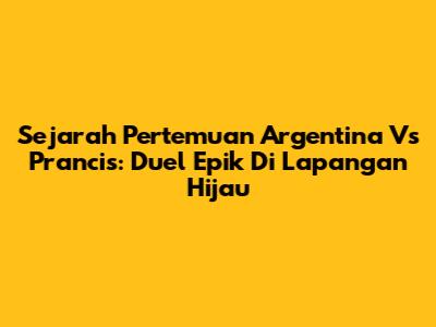 Sejarah Pertemuan Argentina Vs Prancis: Duel Epik Di Lapangan Hijau