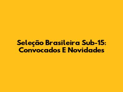 Seleção Brasileira Sub-15: Convocados E Novidades