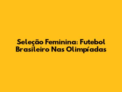 Seleção Feminina: Futebol Brasileiro Nas Olimpíadas