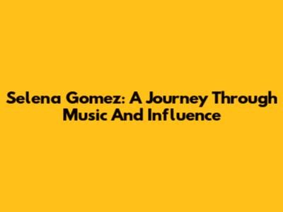 Selena Gomez: A Journey Through Music And Influence