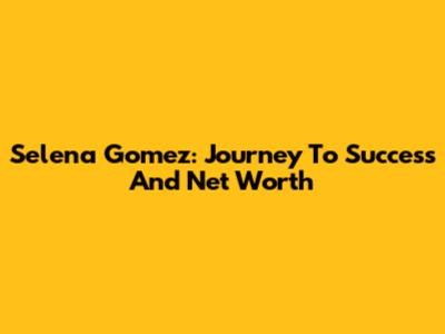 Selena Gomez: Journey To Success And Net Worth