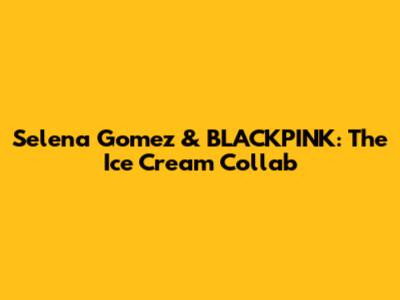 Selena Gomez & BLACKPINK: The "Ice Cream" Collab