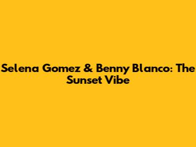 Selena Gomez & Benny Blanco: The "Sunset" Vibe