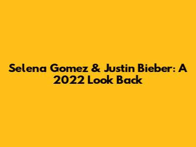 Selena Gomez & Justin Bieber: A 2022 Look Back
