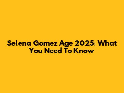 Selena Gomez Age 2025: What You Need To Know