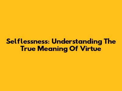 Selflessness: Understanding The True Meaning Of Virtue