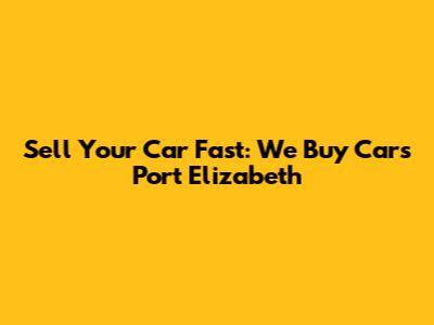 Sell Your Car Fast: We Buy Cars Port Elizabeth