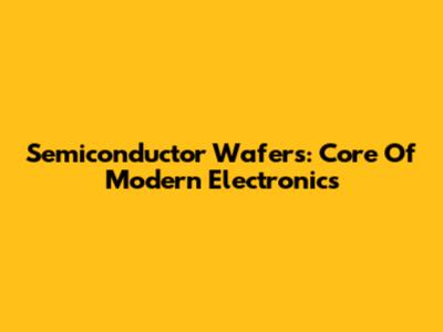 Semiconductor Wafers: Core Of Modern Electronics
