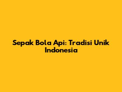 Sepak Bola Api: Tradisi Unik Indonesia