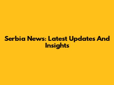 Serbia News: Latest Updates And Insights