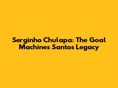 Serginho Chulapa: The Goal Machine's Santos Legacy