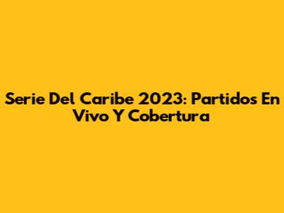 Serie Del Caribe 2023: Partidos En Vivo Y Cobertura