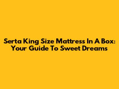 Serta King Size Mattress In A Box: Your Guide To Sweet Dreams
