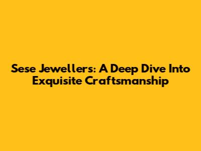 Sese Jewellers: A Deep Dive Into Exquisite Craftsmanship