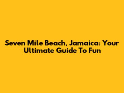 Seven Mile Beach, Jamaica: Your Ultimate Guide To Fun