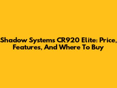 Shadow Systems CR920 Elite: Price, Features, And Where To Buy
