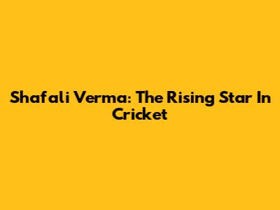 Shafali Verma: The Rising Star In Cricket