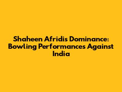 Shaheen Afridi's Dominance: Bowling Performances Against India