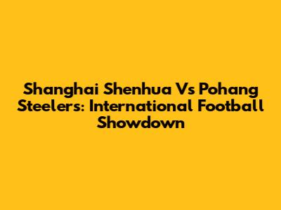Shanghai Shenhua Vs Pohang Steelers: International Football Showdown