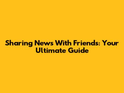 Sharing News With Friends: Your Ultimate Guide