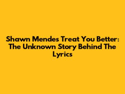 Shawn Mendes Treat You Better: The Unknown Story Behind The Lyrics