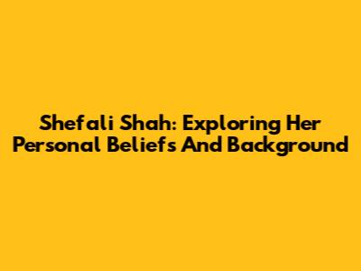 Shefali Shah: Exploring Her Personal Beliefs And Background