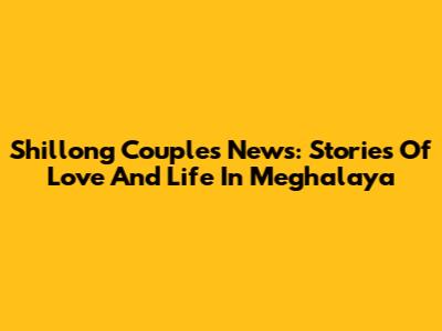Shillong Couple's News: Stories Of Love And Life In Meghalaya