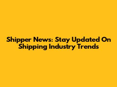Shipper News: Stay Updated On Shipping Industry Trends