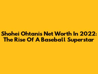 Shohei Ohtani's Net Worth In 2022: The Rise Of A Baseball Superstar