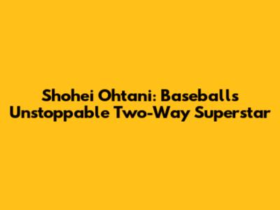 Shohei Ohtani: Baseball's Unstoppable Two-Way Superstar