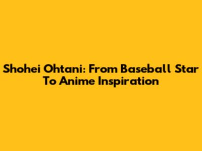 Shohei Ohtani: From Baseball Star To Anime Inspiration