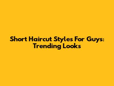 Short Haircut Styles For Guys: Trending Looks