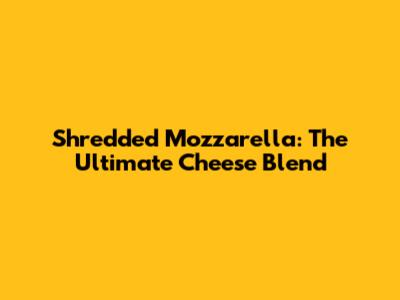 Shredded Mozzarella: The Ultimate Cheese Blend