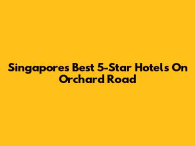 Singapore's Best 5-Star Hotels On Orchard Road