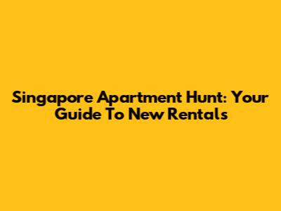 Singapore Apartment Hunt: Your Guide To New Rentals