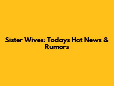 Sister Wives: Today's Hot News & Rumors