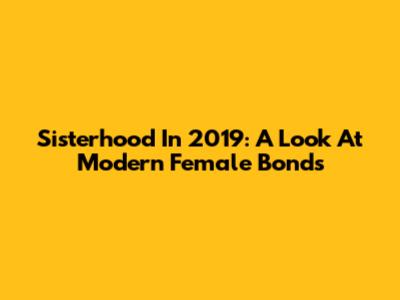 Sisterhood In 2019: A Look At Modern Female Bonds