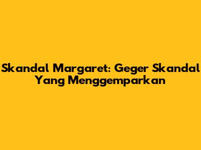 Skandal Margaret: Geger Skandal Yang Menggemparkan