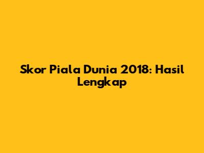 Skor Piala Dunia 2018: Hasil Lengkap