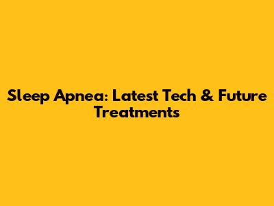 Sleep Apnea: Latest Tech & Future Treatments
