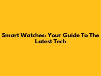 Smart Watches: Your Guide To The Latest Tech