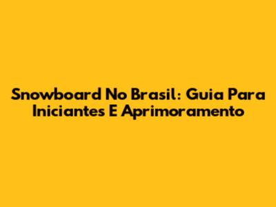 Snowboard No Brasil: Guia Para Iniciantes E Aprimoramento