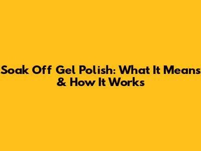 Soak Off Gel Polish: What It Means & How It Works