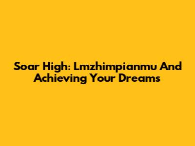 Soar High: Lmzhimpianmu And Achieving Your Dreams