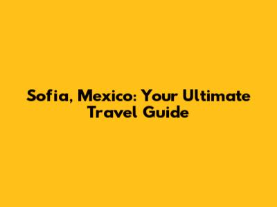 Sofia, Mexico: Your Ultimate Travel Guide