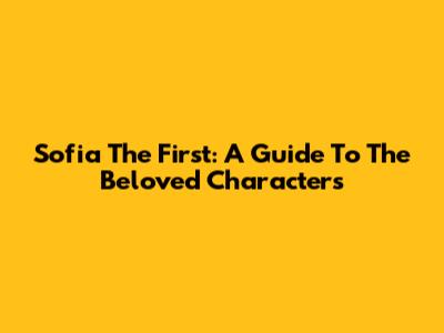 Sofia The First: A Guide To The Beloved Characters