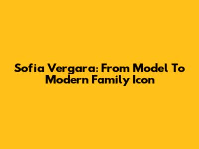 Sofia Vergara: From Model To Modern Family Icon