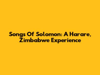 Songs Of Solomon: A Harare, Zimbabwe Experience