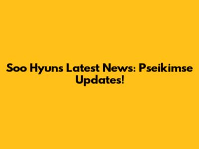 Soo Hyun's Latest News: Pseikimse Updates!
